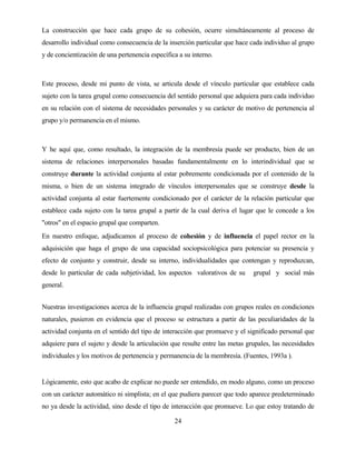 24 
La construcción que hace cada grupo de su cohesión, ocurre simultáneamente al proceso de desarrollo individual como consecuencia de la inserción particular que hace cada individuo al grupo y de concientización de una pertenencia específica a su interno. 
Este proceso, desde mi punto de vista, se articula desde el vínculo particular que establece cada sujeto con la tarea grupal como consecuencia del sentido personal que adquiera para cada individuo en su relación con el sistema de necesidades personales y su carácter de motivo de pertenencia al grupo y/o permanencia en el mismo. 
Y he aquí que, como resultado, la integración de la membresía puede ser producto, bien de un sistema de relaciones interpersonales basadas fundamentalmente en lo interindividual que se construye durante la actividad conjunta al estar pobremente condicionada por el contenido de la misma, o bien de un sistema integrado de vínculos interpersonales que se construye desde la actividad conjunta al estar fuertemente condicionado por el carácter de la relación particular que establece cada sujeto con la tarea grupal a partir de la cual deriva el lugar que le concede a los "otros" en el espacio grupal que comparten. 
En nuestro enfoque, adjudicamos al proceso de cohesión y de influencia el papel rector en la adquisición que haga el grupo de una capacidad sociopsicológica para potenciar su presencia y efecto de conjunto y construir, desde su interno, individualidades que contengan y reproduzcan, desde lo particular de cada subjetividad, los aspectos valorativos de su grupal y social más general. 
Nuestras investigaciones acerca de la influencia grupal realizadas con grupos reales en condiciones naturales, pusieron en evidencia que el proceso se estructura a partir de las peculiaridades de la actividad conjunta en el sentido del tipo de interacción que promueve y el significado personal que adquiere para el sujeto y desde la articulación que resulte entre las metas grupales, las necesidades individuales y los motivos de pertenencia y permanencia de la membresía. (Fuentes, 1993a ). 
Lógicamente, esto que acabo de explicar no puede ser entendido, en modo alguno, como un proceso con un carácter automático ni simplista; en el que pudiera parecer que todo aparece predeterminado no ya desde la actividad, sino desde el tipo de interacción que promueve. Lo que estoy tratando de  