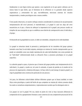 25 
fundamentar es una lógica teórica que apunta a una regulación en la que quiero subrayar, por lo menos hasta lo aquí dicho, que el fenómeno de la influencia se va gestando desde aspectos organizativos y estructurales los que, inevitablemente, atraviesan sistemas de vínculos interpersonales y estados psicológicos más o menos estables. 
Como puede observarse, en nuestro enfoque estamos considerando la existencia de una permanente interpenetración del nivel personal, el interindividual y el grupal lo cual nos aleja del error mecanicista en el que, a fuerza de subrayar la importancia de lo grupal, este proceso resulte ser cómplice de una concepción en que se establezca una relación de contraposición entre el individuo y el grupo. 
El desarrollo de la grupalidad no ocurre, ni debe ser entendido, a despecho de la individualidad. 
Lo grupal se estructura desde la presencia y participación de los miembros del grupo quienes, teniendo como base la actividad conjunta, entretejen un sistema de vínculos interpersonales que no puede ser entendido como una simple reproducción de cada individualidad, sino como portador de un "individual" redimensionado desde su ubicación física y presencia psicológica en un grupal específico. 
La cohesión grupal es pues, el proceso que al interno del grupo produce una interpenetración de lo individual y lo grupal y resulta ser, tal como lo entiendo, el punto de partida en el estudio de los procesos de organización y dinámica del grupo y la base sobre la cual emerge el espacio grupal y se erige la grupalidad como construcción particular de este proceso. 
Así pues, las diferentes colectividades definen diferentes grupos que se hacen realidad, no tanto física como psicológica, a partir del hecho de que comparten un sistema de valores comunes desde los cuales se actualizan comportamientos y representaciones sociales que los distinguen entre sí. 
Los grupos no son lo grupal. Por eso, desde mi punto de vista se hace necesario diferenciar la comprensión de los agrupamientos humanos como contextos de una comprensión psicosocial de los  