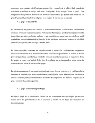 26 
mismos en tanto espacios psicológicos de construcción y expresión de la subjetividad, tratando de diferenciar un enfoque de trabajo tradicional "en el grupo" de un enfoque "desde el grupo". Esta comprensión nos permitirá desarrollar un dispositivo interventivo que permita una mirada de "lo grupal" y una utilización efectiva del grupo en el proceso de cambio que se pretende. 
*El grupo como contexto. 
La comprensión del grupo como contexto es probablemente la más extendida entre los científicos sociales y como consecuencia la que más publicaciones ha merecido. Desde esta comprensión se ha desarrollado, por ejemplo, la rica tradición experimentalista norteamericana en psicología social produciendo investigaciones clásicas alrededor de los problemas asociados a la conducta individual en situación de grupo (ver Cartwright y Zander, 1968). 
En esta comprensión, los grupos son entendidos desde la interacción. Los fenómenos grupales son estudiados básicamente a un nivel interindividual focalizándose por lo tanto el análisis en lo que provoca la existencia y conducta del otro (o los otros) en la conducta que se da en el grupo. Es decir, los acentos se ponen en el análisis de los tipos de conductas que se dan cuando el sujeto interactúa con otro (s) en el marco de una actividad grupal. 
Pareciera entonces que el grupo aquí es visualizado como el mero contexto en el cual la conducta individual e interindividual asume determinadas características. Al no sobrepasar de este nivel el análisis, desde mi punto de vista se reduce el espectro de comprensión del efecto de conjunto que el grupo como nivel de análisis permite. 
*El grupo como espacio psicológico. 
El espacio grupal no es una realidad cerrada; es una construcción sociopsicológica que se hace visible desde las particularidades de su dinámica y resulta ser, un lugar por excelencia de transformaciones.  