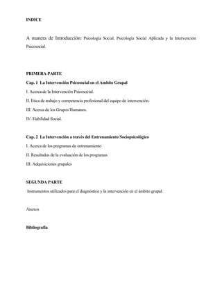 INDICE 
A manera de Introducción: Psicología Social, Psicología Social Aplicada y la Intervención Psicosocial. 
PRIMERA PARTE 
Cap. 1 La Intervención Psicosocial en el Ambito Grupal 
I. Acerca de la Intervención Psicosocial. 
II. Etica de trabajo y competencia profesional del equipo de intervención. 
III. Acerca de los Grupos Humanos. 
IV. Habilidad Social. 
Cap. 2 La Intervención a través del Entrenamiento Sociopsicológico 
I. Acerca de los programas de entrenamiento 
II. Resultados de la evaluación de los programas 
III. Adquisiciones grupales 
SEGUNDA PARTE 
Instrumentos utilizados para el diagnóstico y la intervención en el ámbito grupal. 
Anexos 
Bibliografía  