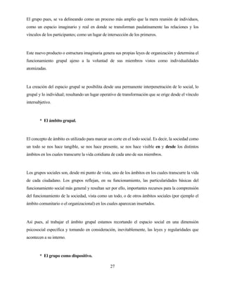 27 
El grupo pues, se va delineando como un proceso más amplio que la mera reunión de individuos, como un espacio imaginario y real en donde se transforman paulatinamente las relaciones y los vínculos de los participantes; como un lugar de intersección de los primeros. 
Este nuevo producto o estructura imaginaria genera sus propias leyes de organización y determina el funcionamiento grupal ajeno a la voluntad de sus miembros vistos como individualidades atomizadas. 
La creación del espacio grupal se posibilita desde una permanente interpenetración de lo social, lo grupal y lo individual; resultando un lugar operativo de transformación que se erige desde el vínculo intersubjetivo. 
*El ámbito grupal. 
El concepto de ámbito es utilizado para marcar un corte en el todo social. Es decir, la sociedad como un todo se nos hace tangible, se nos hace presente, se nos hace visible en y desde los distintos ámbitos en los cuales transcurre la vida cotidiana de cada uno de sus miembros. 
Los grupos sociales son, desde mi punto de vista, uno de los ámbitos en los cuales transcurre la vida de cada ciudadano. Los grupos reflejan, en su funcionamiento, las particularidades básicas del funcionamiento social más general y resultan ser por ello, importantes recursos para la comprensión del funcionamiento de la sociedad, vista como un todo, o de otros ámbitos sociales (por ejemplo el ámbito comunitario o el organizacional) en los cuales aparezcan insertados. 
Así pues, al trabajar el ámbito grupal estamos recortando el espacio social en una dimensión psicosocial específica y tomando en consideración, inevitablemente, las leyes y regularidades que acontecen a su interno. 
*El grupo como dispositivo.  