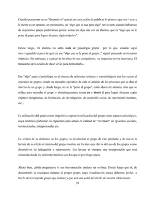 28 
Cuando pensamos en un "dispositivo" quizás por asociación de palabras lo primero que nos viene a la mente es un aparato, un mecanismo, un "algo que se usa para algo" por lo tanto cuando hablamos de dispositivo grupal pudiéramos pensar, como me dijo una vez un alumno, que es "algo que se le pone al grupo para lograr alcanzar algún objetivo". 
Desde luego, mi alumno no sabía nada de psicología grupal por lo que, cuando seguí interrrogándolo acerca de qué era ese "algo que se le pone al grupo..." siguió pensando en términos objetales. Sin embargo, y a pesar de las risas de sus compañeros, su respuesta no era incorrecta. El transcurso de la sesión de clase sirvió para demostrarlo... 
Ese "algo", para el psicólogo, es el sistema de referentes teóricos y metodológicos con los cuales el operador de grupos instala su encuadre operativo de cara al análisis de los procesos que se dan al interno de un grupo y, desde luego, no se le "pone al grupo", como decía mi alumno, sino que se utiliza para entender al grupo y simultáneamente actuar en y desde él para lograr alcanzar algún objetivo (terapéutico, de formación, de investigación, de desarrollo social, de crecimiento humano, etc.). 
La utilización del grupo como dispositivo supone la utilización del grupo como espacio psicológico, cuya dinámica particular, lo capacitará para actuar en calidad de "revelador" de episodios sociales, institucionales, interpersonales etc. 
La lectura de la dinámica de los grupos, la devolución al grupo de este producto y de nuevo la lectura de su efecto al interno del grupo resultan ser los tres ejes claves del uso de los grupos como dispositivos de indagación e intervención. Esa lectura es siempre una interpretación que está elaborada desde los referentes teóricos con los que el psicólogo opera. 
Ahora bien, cabría preguntarse si esa interpretación pudiera ser errónea. Desde luego que sí; de demostrarlo se encargará siempre el propio grupo, cuya visualización nunca debemos perder, a través de la respuesta grupal que elabore y que será una señal del efecto de nuestra intervención.  