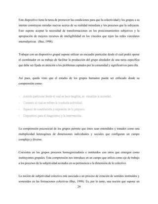 29 
Este dispositivo tiene la tarea de promover las condiciones para que la colectividad y los grupos a su interno construyan miradas nuevas acerca de su realidad inmediata y los procesos que la subyacen. Esto supone aceptar la necesidad de transformaciones en los posicionamientos subjetivos y la apropiación de mejores recursos de inteligibilidad en los vínculos que tejen las redes vinculares intersubjetivas (Baz, 1998). 
Trabajar con un dispositivo grupal supone utilizar un encuadre particular desde el cual podrá operar el coordinador en su trabajo de facilitar la producción del grupo alrededor de una tarea específica que debe ser fijada en atención a los problemas captados por la comunidad y significativos para ella. 
Así pues, queda visto que el estudio de los grupos humanos puede ser enfocado desde su comprensión como: 
La comprensión psicosocial de los grupos permite que éstos sean entendidos y tratados como una multiplicidad heterogénea de dimensiones individuales y sociales que configuran un campo complejo y diverso. 
Coexisten en los grupos procesos homogenizadores e instituídos con otros que emergen como instituyentes grupales. Esta comprensión nos introduce en un campo que utiliza como eje de trabajo a los procesos de la subjetividad acotados en su pertinencia a la dimensión de lo colectivo. 
La noción de subjetividad colectiva está asociada a un proceso de creación de sentidos instituídos y sostenidos en las formaciones colectivas (Baz, 1998). Es, por lo tanto, una noción que supone un  