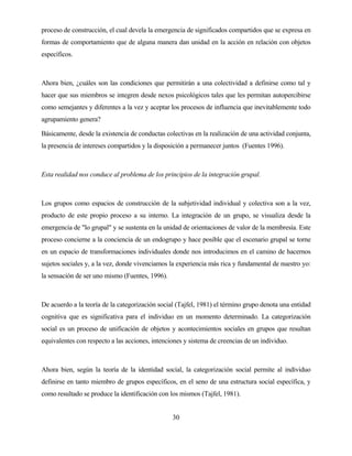 30 
proceso de construcción, el cual devela la emergencia de significados compartidos que se expresa en formas de comportamiento que de alguna manera dan unidad en la acción en relación con objetos específicos. 
Ahora bien, ¿cuáles son las condiciones que permitirán a una colectividad a definirse como tal y hacer que sus miembros se integren desde nexos psicológicos tales que les permitan autopercibirse como semejantes y diferentes a la vez y aceptar los procesos de influencia que inevitablemente todo agrupamiento genera? 
Básicamente, desde la existencia de conductas colectivas en la realización de una actividad conjunta, la presencia de intereses compartidos y la disposición a permanecer juntos (Fuentes 1996). 
Esta realidad nos conduce al problema de los principios de la integración grupal. 
Los grupos como espacios de construcción de la subjetividad individual y colectiva son a la vez, producto de este propio proceso a su interno. La integración de un grupo, se visualiza desde la emergencia de "lo grupal" y se sustenta en la unidad de orientaciones de valor de la membresía. Este proceso concierne a la conciencia de un endogrupo y hace posible que el escenario grupal se torne en un espacio de transformaciones individuales donde nos introducimos en el camino de hacernos sujetos sociales y, a la vez, donde vivenciamos la experiencia más rica y fundamental de nuestro yo: la sensación de ser uno mismo (Fuentes, 1996). 
De acuerdo a la teoría de la categorización social (Tajfel, 1981) el término grupo denota una entidad cognitiva que es significativa para el individuo en un momento determinado. La categorización social es un proceso de unificación de objetos y acontecimientos sociales en grupos que resultan equivalentes con respecto a las acciones, intenciones y sistema de creencias de un individuo. 
Ahora bien, según la teoría de la identidad social, la categorización social permite al individuo definirse en tanto miembro de grupos específicos, en el seno de una estructura social específica, y como resultado se produce la identificación con los mismos (Tajfel, 1981).  