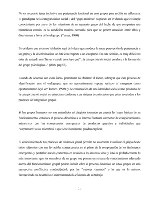 31 
No es necesario tener inclusive una pertenencia funcional en esos grupos para recibir su influencia. El paradigma de la categorización social o del "grupo mínimo" ha puesto en evidencia que el simple conocimiento por parte de los miembros de un supuesto grupo del hecho de que comparten una membresía común, es la condición mínima necesaria para que se genere atracción entre ellos y discriminen a favor del endogrupo (Turner, 1990). 
Es evidente que estamos hablando aquí del efecto que produce la mera percepción de pertenencia a un grupo y la discriminación de éste con respecto a un exogrupo. En este sentido, es muy difícil no estar de acuerdo con Turner cuando concluye que "...la categorización social conduce a la formación del grupo psicológico..." (ibim, pag.56). 
Estando de acuerdo con estas ideas, permítame no obstante el lector, subrayar que este proceso de identificación con el endogrupo, que no necesariamente supone rechazo al exogrupo como oportunamente dejó ver Turner (1990), y de construcción de una identidad social como producto de la categorización social se estructura conforme a un sistema de principios que están asociados a los procesos de integración grupal. 
Si los grupos humanos no son entendidos ni dirigidos tomando en cuenta las leyes básicas de su funcionamiento, entonces el proceso dinámico a su interno fluctuará alrededor de comportamientos asimétricos con las consecuentes emergencias de conductas grupales e individuales que "sorprenden" a sus miembros o que sencillamente no pueden explicar. 
El conocimiento de los procesos de dinámica grupal permite no solamente visualizar el grupo desde estos referentes con sus favorables consecuencias en el plano de la comprensión de los fenómenos emergentes y posterior acción correctiva en relación a los mismos sino, y ésto es probablemente lo más importante, que los miembros de un grupo que posean un sistema de conocimientos adecuado acerca del funcionamiento grupal podrán influir sobre el proceso dinámico de estos grupos en una perspectiva profiláctica conduciéndolo por los "mejores caminos" o lo que es lo mismo, favoreciendo su desarrollo e incrementando la eficiencia de su trabajo.  