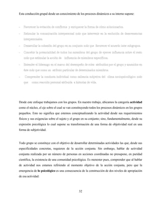 32 
Esta conducción grupal desde un conocimiento de los procesos dinámicos a su interno supone: 
Desde este enfoque trabajamos con los grupos. En nuestro trabajo, ubicamos la categoría actividad como el núcleo, el eje sobre el cual se van constituyendo todos los procesos dinámicos en los grupos pequeños. Esto no significa que estemos conceptualizando la actividad desde sus requerimientos físicos y sus exigencias sobre el sujeto y el grupo en su conjunto; sino, fundamentalmente, desde su expresión psicológica lo cual supone su transformación de una forma de objetividad real en una forma de subjetividad. 
Todo grupo se constituye con el objetivo de desarrollar determinadas actividades las que, desde sus especificidades concretas, requieren de la acción conjunta. Sin embargo, hablar de actividad conjunta realizada por un número de personas en acciones coordinadas no presupone, en puridad científica, la existencia de una comunidad psicológica. Es menester pues, comprender que al hablar de actividad nos estamos refiriendo al momento objetivo de la acción conjunta, pero que la emergencia de lo psicológico es una consecuencia de la construcción de dos niveles de apropiación de esa actividad:  