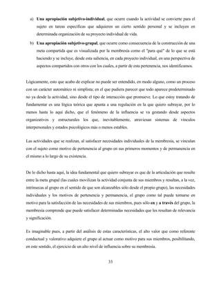 33 
a) Una apropiación subjetivo-individual, que ocurre cuando la actividad se convierte para el sujeto en tareas específicas que adquieren un cierto sentido personal y se incluyen en determinada organización de su proyecto individual de vida. 
b) Una apropiación subjetivo-grupal, que ocurre como consecuencia de la construcción de una meta compartida que es visualizada por la membresía como el "para qué" de lo que se está haciendo y se incluye, desde esta saliencia, en cada proyecto individual, en una perspectiva de aspectos compartidos con otros con los cuales, a partir de esta pertenencia, nos identificamos. 
Lógicamente, esto que acabo de explicar no puede ser entendido, en modo alguno, como un proceso con un carácter automático ni simplista; en el que pudiera parecer que todo aparece predeterminado no ya desde la actividad, sino desde el tipo de interacción que promueve. Lo que estoy tratando de fundamentar es una lógica teórica que apunta a una regulación en la que quiero subrayar, por lo menos hasta lo aquí dicho, que el fenómeno de la influencia se va gestando desde aspectos organizativos y estructurales los que, inevitablemente, atraviesan sistemas de vínculos interpersonales y estados psicológicos más o menos estables. 
Las actividades que se realizan, al satisfacer necesidades individuales de la membresía, se vinculan con el sujeto como motivo de pertenencia al grupo en sus primeros momentos y de permanencia en el mismo a lo largo de su existencia. 
De lo dicho hasta aquí, la idea fundamental que quiero subrayar es que de la articulación que resulte entre la meta grupal (las cuales movilizan la actividad conjunta de sus miembros y resultan, a la vez, intrínsecas al grupo en el sentido de que son alcanzables sólo desde el propio grupo), las necesidades individuales y los motivos de pertenencia y permanencia, el grupo como tal puede tornarse en motivo para la satisfacción de las necesidades de sus miembros, pues sólo en y a través del grupo, la membresía comprende que puede satisfacer determinadas necesidades que les resultan de relevancia y significación. 
Es imaginable pues, a partir del análisis de estas características, el alto valor que como referente conductual y valorativo adquiere el grupo al actuar como motivo para sus miembros, posibilitando, en este sentido, el ejercicio de un alto nivel de influencia sobre su membresía.  