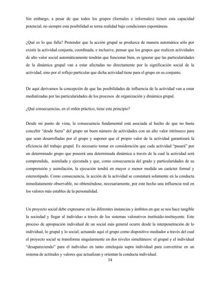 34 
Sin embargo, a pesar de que todos los grupos (formales e informales) tienen esta capacidad potencial, no siempre esta posibilidad se torna realidad bajo condiciones espontáneas. 
¿Qué es lo que falla? Pretender que la acción grupal se produzca de manera automática sólo por existir la actividad conjunta, coordinada, e inclusive, pensar que los grupos que realicen actividades de alto valor social automáticamente tendrán que funcionar bien, es ignorar que las particularidades de la dinámica grupal van a estar afectadas no directamente por la significación social de la actividad, sino por el reflejo particular que dicha actividad tiene para el grupo en su conjunto. 
De aquí derivamos la concepción de que las posibilidades de influencia de la actividad van a estar mediatizadas por las particularidades de los procesos de organización y dinámica grupal. 
¿Qué consecuencias, en el orden práctico, tiene este principio? 
Desde mi punto de vista, la consecuencia fundamental está asociada al hecho de que no basta concebir “desde fuera” del grupo un buen número de actividades con un alto valor intrínseco para que sean desarrolladas por el grupo y suponer que el propio valor de la actividad garantizará la eficiencia del trabajo grupal. Es necesario tomar en consideración que cada actividad “pasará” por un determinado grupo que poseerá una determinada dinámica a través de la cual la actividad será comprendida, asimilada y ejecutada y que, como consecuencia del grado y particularidades de su comprensión y asimilación, la ejecución tendrá en mayor o menor medida un carácter formal y estereotipado. Como consecuencia, la acción de la actividad se constatará solamente en la conducta inmediatamente observable, no obteniéndose, necesariamente, por este hecho una influencia real en los valores más estables de la personalidad. 
Un proyecto social debe expresarse en las diferentes instancias y ámbitos en que se nos hace tangible la sociedad y llegar al individuo a través de los sistemas valorativos instituído-instituyente. Este proceso de apropiación individual de un social más general ocurre desde la interpenetración de lo individual, lo grupal y lo social; actuando aquí el grupo como dispositivo mediador a través del cual el proyecto social se transforma singularmente en dos niveles simultáneos: el grupal y el individual “desapareciendo” para el individuo en tanto entelequia supra individual para convertirse en un sistema de actitudes y valores que actualizan y orientan la conducta individual.  