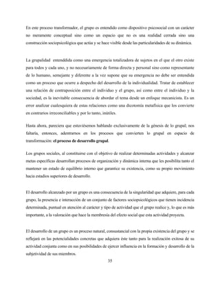 35 
En este proceso transformador, el grupo es entendido como dispositivo psicosocial con un carácter no meramente conceptual sino como un espacio que no es una realidad cerrada sino una construcción sociopsicológica que actúa y se hace visible desde las particularidades de su dinámica. 
La grupalidad entenddida como una emergencia totalizadora de sujetos en el que el otro existe para todos y cada uno, y no necesariamente de forma directa y personal sino como representante de lo humano, semejante y diferente a la vez supone que su emergencia no debe ser entendida como un proceso que ocurre a despecho del desarrollo de la individualidad. Tratar de establecer una relación de contraposición entre el individuo y el grupo, así como entre el individuo y la sociedad, es la inevitable consecuencia de abordar el tema desde un enfoque mecanicista. Es un error analizar cualesquiera de estas relaciones como una dicotomía metafísica que los convierte en contrarios irreconciliables y por lo tanto, inútiles. 
Hasta ahora, pareciera que estuviésemos hablando exclusivamente de la génesis de lo grupal; nos faltaría, entonces, adentrarnos en los procesos que convierten lo grupal en espacio de transformación: el proceso de desarrollo grupal. 
Los grupos sociales, al constituirse con el objetivo de realizar determinadas actividades y alcanzar metas específicas desarrollan procesos de organización y dinámica interna que les posibilita tanto el mantener un estado de equilibrio interno que garantice su existencia, como su propio movimiento hacia estadios superiores de desarrollo. 
El desarrollo alcanzado por un grupo es una consecuencia de la singularidad que adquiere, para cada grupo, la presencia e interacción de un conjunto de factores sociopsicológicos que tienen incidencia determinada, puntual en atención al carácter y tipo de actividad que el grupo realice y, lo que es más importante, a la valoración que hace la membresía del efecto social que esta actividad proyecta. 
El desarrollo de un grupo es un proceso natural, consustancial con la propia existencia del grupo y se reflejará en las potencialidades concretas que adquiera éste tanto para la realización exitosa de su actividad conjunta como en sus posibilidades de ejercer influencia en la formación y desarrollo de la subjetividad de sus miembros.  