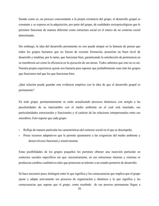 36 
Siendo como es, un proceso concomitante a la propia existencia del grupo, el desarrollo grupal es constante y se expresa en la adquisición, por parte del grupo, de cualidades sociopsicológicas que le permiten funcionar de manera diferente como estructura social en el marco de un contexto social determinado. 
Sin embargo, la idea del desarrollo permanente no nos puede atrapar en la fantasía de pensar que todos los grupos humanos que no fuesen de reciente formación, poseerían un buen nivel de desarrollo y tendrían, por lo tanto, que funcionar bien, garantizando la satisfacción de pertenencia en su membresía así como la eficiencia en la ejecución de sus tareas. Todos sabemos que esto no es así. Nuestra propia experiencia quizás nos bastaría para suponer que probablemente sean más los grupos que funcionen mal que los que funcionan bien. 
¿Qué relación puede guardar esta evidencia empìrica con la idea de que el desarrollo grupal es permanente? 
En todo grupo, permanentemente se están actualizando procesos dinámicos con arreglo a las peculiaridades de su intercambio con el medio ambiente en el cual está insertado, sus particularidades estructurales y funcionales y el carácter de las relaciones interpersonales entre sus miembros. Esto supone que cada grupo: 
- Refleja de manera particular las características del contexto social en el que se desempeña. 
- Posee recursos adaptativos que le permite ajustastarse a las exigencias del medio ambiente y desenvolverse funcional y emotivamente. 
Estas posibilidades de los grupos pequeños les permiten obtener una inserción particular en contextos sociales específicos sin que, necesariamente, en sus estructuras internas y externas se produzcan cambios cualitativos tales que potencien su tránsito a un estadio posterior de desarrollo. 
Se hace necesario pues, distinguir entre lo que significa y las consecuencias que implica que el grupo ajuste y adapte activamente sus procesos de organización y dinámica y lo que significa y las consecuencias que supone que el grupo, como resultado de ese proceso permanente llegue a  