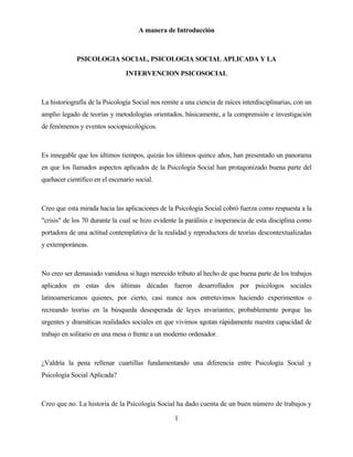 1 
A manera de Introducción 
PSICOLOGIA SOCIAL, PSICOLOGIA SOCIAL APLICADA Y LA 
INTERVENCION PSICOSOCIAL 
La historiografía de la Psicología Social nos remite a una ciencia de raíces interdisciplinarias, con un amplio legado de teorías y metodologías orientados, básicamente, a la comprensión e investigación de fenómenos y eventos sociopsicológicos. 
Es innegable que los últimos tiempos, quizás los últimos quince años, han presentado un panorama en que los llamados aspectos aplicados de la Psicología Social han protagonizado buena parte del quehacer científico en el escenario social. 
Creo que esta mirada hacia las aplicaciones de la Psicología Social cobró fuerza como respuesta a la "crisis" de los 70 durante la cual se hizo evidente la parálisis e inoperancia de esta disciplina como portadora de una actitud contemplativa de la realidad y reproductora de teorías descontextualizadas y extemporáneas. 
No creo ser demasiado vanidosa si hago merecido tributo al hecho de que buena parte de los trabajos aplicados en estas dos últimas décadas fueron desarrollados por psicólogos sociales latinoamericanos quienes, por cierto, casi nunca nos entretuvimos haciendo experimentos o recreando teorías en la búsqueda desesperada de leyes invariantes; probablemente porque las urgentes y dramáticas realidades sociales en que vivimos agotan rápidamente nuestra capacidad de trabajo en solitario en una mesa o frente a un moderno ordenador. 
¿Valdría la pena rellenar cuartillas fundamentando una diferencia entre Psicología Social y Psicología Social Aplicada? 
Creo que no. La historia de la Psicología Social ha dado cuenta de un buen número de trabajos y  