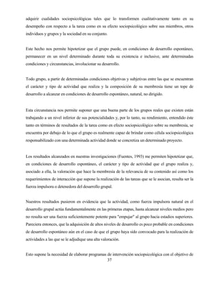 37 
adquirir cualidades sociopsicológicas tales que lo transformen cualitativamente tanto en su desempeño con respecto a la tarea como en su efecto sociopsicológico sobre sus miembros, otros individuos y grupos y la sociedad en su conjunto. 
Este hecho nos permite hipotetizar que el grupo puede, en condiciones de desarrollo espontáneo, permanecer en un nivel determinado durante toda su existencia e inclusive, ante determinadas condiciones y circunstancias, involucionar su desarrollo. 
Todo grupo, a partir de determinadas condiciones objetivas y subjetivas entre las que se encuentran el carácter y tipo de actividad que realiza y la composición de su membresía tiene un tope de desarrollo a alcanzar en condiciones de desarrollo espontáneo, natural, no dirigido. 
Esta circunstancia nos permite suponer que una buena parte de los grupos reales que existen están trabajando a un nivel inferior de sus potencialidades y, por lo tanto, su rendimiento, entendido éste tanto en términos de resultados de la tarea como en efecto sociopsicológico sobre su membresía, se encuentra por debajo de lo que el grupo es realmente capaz de brindar como célula sociopsicológica responsabilizado con una determinada actividad donde se concretiza un determinado proyecto. 
Los resultados alcanzados en nuestras investigaciones (Fuentes, 1993) me permiten hipotetizar que, en condiciones de desarrollo espontáneo, el carácter y tipo de actividad que el grupo realiza y, asociado a ella, la valoración que hace la membresía de la relevancia de su contenido así como los requerimientos de interacción que supone la realización de las tareas que se le asocian, resulta ser la fuerza impulsora o detenedora del desarrollo grupal. 
Nuestros resultados pusieron en evidencia que la actividad, como fuerza impulsora natural en el desarrollo grupal actúa fundamentalmente en las primeras etapas, hasta alcanzar niveles medios pero no resulta ser una fuerza suficientemente potente para "empujar" al grupo hacia estadios superiores. Pareciera entonces, que la adquisición de altos niveles de desarrollo es poco probable en condiciones de desarrollo espontáneo aún en el caso de que el grupo haya sido convocado para la realización de actividades a las que se le adjudique una alta valoración. 
Esto supone la necesidad de elaborar programas de intervención sociopsicológica con el objetivo de  