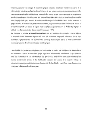 38 
potenciar, acelerar y/o corregir el desarrollo grupal, así como para hacer pronósticos acerca de la eficiencia del trabajo grupal partiendo del criterio de que las expresiones concretas que asumen los procesos de organización y dinámica al interno de los grupos no son consecuencia de un movimiento autodeterminado sino el resultado de una integración grupo-contexto social más inmediato, mucho más compleja en la que, a través de un intercambio singular e irrepetible con el medio ambiente, el grupo es capaz de asimilar, en gradaciones diferentes, las peculiaridades de la sociedad en la cual se encuentra insertado y a la cual en alguna medida refleja; ya que como dice E. Pavlovsky el grupo es hablado por el argumento del drama social (Fernández, 1989). 
Así entonces, la relación Actividad-Tarea-Meta como un continuum de desarrollo a través del cual la actividad como momento objetivo se torna en momentos subjetivos sucesivos, en el nivel individual y grupal resulta ser la plataforma teórica y metodológica desde la cual desarrollamos nuestros programas de intervención en el ámbito grupal. 
La utilización del grupo como dispositivo de intervención se realiza con el objetivo de desarrollar en sus miembros, a través de un trabajo grupal específico, determinadas habilidades. Es por ello que, antes de adentrarnos en las características del proceso de intervención sería conveniente revisar nuestra comprensión acerca de las habilidades sociales por cuanto todo nuestro trabajo de intervención va encaminado justamente al desarrollo de habilidades específicas para el desempeño exitoso del rol de miembro de un grupo.  