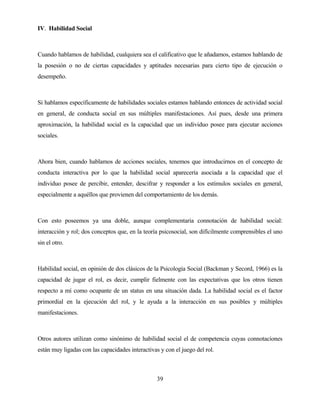 39 
IV. Habilidad Social 
Cuando hablamos de habilidad, cualquiera sea el calificativo que le añadamos, estamos hablando de la posesión o no de ciertas capacidades y aptitudes necesarias para cierto tipo de ejecución o desempeño. 
Si hablamos específicamente de habilidades sociales estamos hablando entonces de actividad social en general, de conducta social en sus múltiples manifestaciones. Así pues, desde una primera aproximación, la habilidad social es la capacidad que un individuo posee para ejecutar acciones sociales. 
Ahora bien, cuando hablamos de acciones sociales, tenemos que introducirnos en el concepto de conducta interactiva por lo que la habilidad social aparecería asociada a la capacidad que el individuo posee de percibir, entender, descifrar y responder a los estímulos sociales en general, especialmente a aquéllos que provienen del comportamiento de los demás. 
Con esto poseemos ya una doble, aunque complementaria connotación de habilidad social: interacción y rol; dos conceptos que, en la teoría psicosocial, son difícilmente comprensibles el uno sin el otro. 
Habilidad social, en opinión de dos clásicos de la Psicología Social (Backman y Secord, 1966) es la capacidad de jugar el rol, es decir, cumplir fielmente con las expectativas que los otros tienen respecto a mí como ocupante de un status en una situación dada. La habilidad social es el factor primordial en la ejecución del rol, y le ayuda a la interacción en sus posibles y múltiples manifestaciones. 
Otros autores utilizan como sinónimo de habilidad social el de competencia cuyas connotaciones están muy ligadas con las capacidades interactivas y con el juego del rol.  