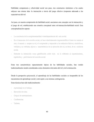 40 
Habilidad, competencia y efectividad social son pues, tres constructos sinónimos a los cuales subyace una misma idea: la interacción a través del juego efectivo (respuesta adecuada a las expectativas) del rol. 
Así pues, en nuestra comprensión de habilidad social, asociamos este concepto con la interacción y el juego de rol, estableciendo una simetría conceptual entre rol-interacción-habilidad social. Esta conceptualización supone: 
Estas tres características supuestamente típicas de las habilidades sociales, han venido tradicionalmente siendo consideradas como elementos relevantes del rol y de la interacción. 
Desde la perspectiva psicosocial, el aprendizaje de las habilidades sociales es inseparable de los mecanismos de aprendizaje social y está sujeto a sus mismas contingencias. 
Estas técnicas han sido tradicionalmente:  
