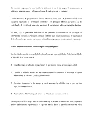 41 
En nuestros programas, la intervención la realizamos a través de grupos de entrenamiento y utilizamos las conferencias y talleres en el marco de cada programa en particular. 
Cuando hablamos de programas nos estamos refiriendo, junto con J.A. Corraliza (1990) a una secuencia organizada de información (conforme a un principio didáctico específico), de las posibilidades de elección, de la decisión adoptada y de la evaluación del impacto de dicha decisión. 
Es decir, todo el proceso de identificación del problema, planeamiento de las estrategias de intervención, ejecución y evaluación; se hacen conforme a un principio escalonado de organización de la información que aparece previamente articulado en un programa interconectado y recurrente. 
Acerca del aprendizaje de las habilidades para trabajar en grupos 
Las habilidades grupales se aprende de la misma forma que otras habilidades. Todas las habilidades se aprenden de la misma manera: 
1. Entender porqué la habilidad es importante y de qué manera puede ser valiosa para usted. 
2. Entender la habilidad. Cuáles son los componentes conductuales que se tienen que incorporar para alcanzar la habilidad y cuando puede utilizarla. 
3. Encontrar situaciones en las cuales se puede practicar la habilidad una y otra vez bajo supervisión especializada. 
4. Practicar la habilidad hasta que la misma sea utilizada de manera automática. 
En el aprendizaje de la mayoría de las habilidades hay un período de aprendizaje lento, después un período de incremento rápido al cual le sigue un período donde la ejecución se mantiene más o  