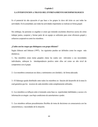 44 
Capítulo 2 
LA INTERVENCION A TRAVES DEL ENTRENAMIENTO SOCIOPSICOLOGICO 
Es el potencial de alta ejecución el que hace a los grupos la clave del éxito en casi todas las actividades. En la actualidad, casi todas las actividades importantes se realizan en forma grupal. 
Sin embargo, las personas se engañan si creen que teniendo excelentes directivas acerca de cómo trabajar juntos, cooperar y formar parte de un equipo es suficiente para crear eficiencia grupal y esfuerzos cooperativos entre los miembros. 
¿Cuáles son los rasgos que distinguen a un grupo eficiente? 
Según Johnson and Johnson (1997), los siguientes pueden ser definidos como los rasgos más distintivos. 
1.- Sus miembros crean metas grupales claras las cuales son relevantes a sus necesidades individuales, subrayan la interdependencia positiva entre ellos así como un alto nivel de compromiso con el grupo. 
2.- Los miembros comunican sus ideas y sentimientos con claridad y de forma adecuada. 
3.- El liderazgo queda distribuído entre todos los miembros en función del desarrollo de la tarea lo cual garantiza que los recursos de cada miembro están completamente utilizados. 
4.- Los miembros se influyen entre sí teniendo como base su experticidad, habilidades y acceso a la información en ningún caso bajo condiciones de autoritarismo o poder. 
5.- Los miembros utilizan procedimientos flexibles de toma de decisiones en consecuencia con las características y necesidades de la situación.  