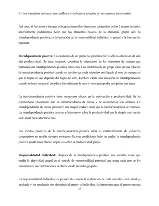 45 
6.- Los miembros enfrentan sus conflictos y enfocan su solución de una manera constructiva. 
Así pues, si fuéramos a integrar conceptualmente los elementos contenidos en los 6 rasgos descritos anteriormente pudiéramos decir que los elementos básicos de la eficiencia grupal son: la interdependencia positiva, la delimitación de la responsabilidad individual y grupal y la interacción pro meta. 
Interdependencia positiva: La existencia de un grupo no garantiza por sí sólo la obtención de una alta productividad. Se hace necesario coordinar la interacción de los miembros de manera que produzca una interdependencia positiva entre ellos. Los miembros de un grupo están en una relación de interdependencia positiva cuando se percibe que cada miembro está ligado al otro de manera tal que el logro de uno depende del logro del otro. También existe una situación de interdependencia cuando se hace necesario coordinar los esfuerzos de unos y otros para poder completar una tarea. 
La interdependencia positiva tiene numerosos efectos en la motivación y productividad. Se ha comprobado igualmente que la interdependencia de metas y de recompensa son aditivas. La interdependencia de metas promueve una mayor productividad que la interdependencia de recursos. La interdependencia positiva tiene un efecto mayor sobre la productividad que la simple motivación individual para esforzarse más. 
Los efectos positivos de la interdependencia positiva sobre el establecimiento de esfuerzos cooperativos no resulta siempre ventajoso. Existen condiciones bajo las cuales la interdependencia positiva puede tener efectos negativos sobre la productividad grupal. 
Responsabilidad Individual: Después de la interdependencia positiva, una variable clave que media la efectividad grupal es el sentido de responsabilidad personal que tenga cada uno de los miembros en su contribución a la obtención de las metas grupales. 
La responsabilidad individual es promovida cuando la realización de cada miembro individual es evaluada y los resultados son devueltos al grupo y al individuo. Es importante que el grupo conozca  