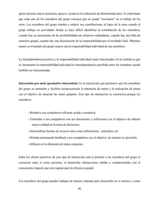 46 
quien necesita mayor asistencia, apoyo y ayuda en la realización de determinada tarea. Es importante que cada uno de los miembros del grupo conozca que no puede "recostarse" en el trabajo de los otros. Los miembros del grupo tienden a reducir sus contribuciones al logro de la meta cuando el grupo trabaja en actividades donde se hace difícil identificar la contribución de los miembros, cuando hay un incremento de las probabilidades de esfuerzos redundantes, cuando hay una falta de cohesión grupal, cuando hay una disminución de la responsabilidad por el resultado final. Mientras menor es el tamaño del grupo mayor será la responsabilidad individual de sus miembros. 
La interdependencia positiva y la responsabilidad individual están relacionadas. En la medida en que se incremente la responsabilidad individual la interdependencia percibida entre los miembros puede también ser incrementada. 
Interacción pro meta (promotive interaction): Es la interacción que promueve que los miembros del grupo se estimulen y faciliten recíprocamente la obtención de metas y la realización de tareas con el objetivo de alcanzar las metas grupales. Este tipo de interacción se caracteriza porque los miembros: 
- Brindan a sus compañeros eficiente ayuda y asistencia. 
- Estimulan a sus compañeros con sus discusiones y reflexiones con el objetivo de obtener mayor calidad en la toma de decisiones. 
- Intercambian fuentes de recursos tales como información, materiales, etc. 
- Brindan permanente feedback a sus compañeros con el objetivo de mejorar su ejecución. 
- Influyen en la obtención de metas conjuntas. 
Entre los efectos positivos de este tipo de interacción está el permitir a los miembros del grupo el conocerse entre sí como personas, el desarrollar interacciones cálidas y comprometidas con el consecuente impacto que este supone para la eficiencia grupal. 
Los miembros del grupo pueden trabajar de manera conjunta para desarrollar en sí mismos y como  