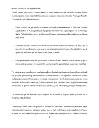 2 
debates que se han encargado de ello. 
En este sentido y de manera sintética podría decir que si colocamos los resultados de estos debates en una supuesta escala para medir la aceptación o rechazo a la distinción entre Psicología Social y Psicología Social Aplicada tenemos: 
- En un extremo los que, desde un enfoque tecnológico, consideran que la distinción es obvia adjudicando a la Psicología Social el papel de elaborar teorías y paradigmas y a la Psicología Social Aplicada el de escoger y utilizar aquéllos que les sirvan para la solución de problemas específicos. 
- En el otro extremo están los que defienden justamente la posición contraria; es decir, que lo uno y lo otro son la misma cosa, que no hay distinción entre lo básico y lo aplicado ya que la aplicación no es más que una mera derivación de lo básico. 
- En el punto medio están los que aceptan la distinción pero subrayan que es mínima y que la misma está sustentada por los contextos y espacios en los que se realiza la actividad científica. 
Por mi parte, creo que el propio nivel alcanzado por la disciplina de cara al desarrollo social desde una posición profesional y no estrictamente academicista se ha encargado de convertir en historia cualquier postura dicotómica que es en esencia reduccionista y por lo tanto portadora de una visión asimétrica de la realidad social que definitivamente no tiene cabida en estos complejísimos tiempos finiseculares en que las ciencias sociales están teniendo, y aún deben tener, un mayor protagonismo. 
Las demandas que el desarrollo social impone no da cabida a disputas sobre qué parte de la disciplina debe abordarla. 
La Psicología Social como disciplina se ha desarrollado conforme a determinados principios, leyes, categorías, aproximaciones teóricas y teorías; todo lo cual conforma su cuerpo académico. Pero no se queda ahí; su legado investigativo se articula alrededor de paradigmas, metodologías, métodos y  