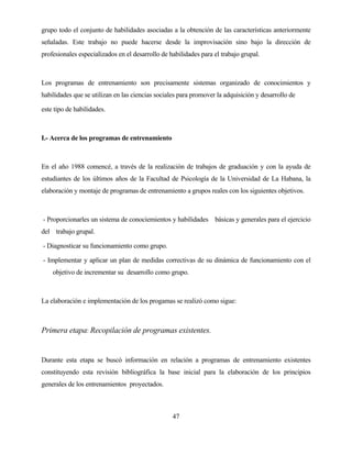 47 
grupo todo el conjunto de habilidades asociadas a la obtención de las características anteriormente señaladas. Este trabajo no puede hacerse desde la improvisación sino bajo la dirección de profesionales especializados en el desarrollo de habilidades para el trabajo grupal. 
Los programas de entrenamiento son precisamente sistemas organizado de conocimientos y habilidades que se utilizan en las ciencias sociales para promover la adquisición y desarrollo de 
este tipo de habilidades. 
I.- Acerca de los programas de entrenamiento 
En el año 1988 comencé, a través de la realización de trabajos de graduación y con la ayuda de estudiantes de los últimos años de la Facultad de Psicología de la Universidad de La Habana, la elaboración y montaje de programas de entrenamiento a grupos reales con los siguientes objetivos. 
- Proporcionarles un sistema de conociemientos y habilidades básicas y generales para el ejercicio del trabajo grupal. 
- Diagnosticar su funcionamiento como grupo. 
- Implementar y aplicar un plan de medidas correctivas de su dinámica de funcionamiento con el objetivo de incrementar su desarrollo como grupo. 
La elaboración e implementación de los progamas se realizó como sigue: 
Primera etapa: Recopilación de programas existentes. 
Durante esta etapa se buscó información en relación a programas de entrenamiento existentes constituyendo esta revisión bibliográfica la base inicial para la elaboración de los principios generales de los entrenamientos proyectados.  