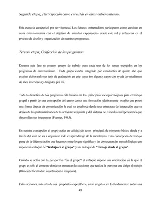 48 
Segunda etapa: Participación como cursistas en otros entrenamientos. 
Esta etapa se caracterizó por ser vivencial. Los futuros entrenadores participaron como cursistas en otros entrenamientos con el objetivo de asimilar experiencias desde este rol y utilizarlas en el proceso de diseño y organización de nuestros programas. 
Tercera etapa: Confección de los programas. 
Durante esta fase se crearon grupos de trabajo para cada uno de los temas escogidos en los programas de entrenamiento. Cada grupo estaba integrado por estudiantes de quinto año que estaban elaborando sus tesis de graduación en este tema (en algunos casos con ayuda de estudiantes de años inferiores) y dirigidos por mi. 
Toda la didáctica de los programas está basada en los principios sociopsicológicos para el trabajo grupal a partir de una concepción del grupo como una formación relativamente estable que posee una forma directa de comunicación la cual se establece desde una estructura de interacción que se deriva de las particularidades de la actividad conjunta y del sistema de vínculos interpersonales que desarrollan sus integrantes (Fuentes, 1985). 
En nuestra concepción el grupo actúa en calidad de actor principal, de elemento básico desde y a través del cual se va a organizar todo el aprendizaje de la membresía. Esta concepción de trabajo parte de la diferenciación que hacemos entre lo que significa y las consecuencias metodológicas que supone un enfoque de "trabajo en el grupo" y un enfoque de "trabajo desde el grupo". 
Cuando se actúa con la perspectiva "en el grupo" el enfoque supone una orientación en la que el grupo es sólo el contexto donde se enmarcan las acciones que realiza la persona que dirige el trabajo (llámesele facilitador, coordinador o terapeuta). 
Estas acciones, más allá de sus propósitos específicos, están erigidas, en lo fundamental, sobre una  