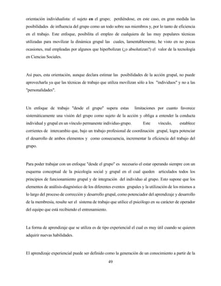 49 
orientación individualista: el sujeto en el grupo; perdiéndose, en este caso, en gran medida las posibilidades de influencia del grupo como un todo sobre sus miembros y, por lo tanto de eficiencia en el trabajo. Este enfoque, posibilita el empleo de cualquiera de las muy populares técnicas utilizadas para movilizar la dinámica grupal las cuales, lamentablemente, he visto en no pocas ocasiones, mal empleadas por algunos que hiperbolizan (¿o absolutizan?) el valor de la tecnología en Ciencias Sociales. 
Así pues, esta orientación, aunque declara estimar las posibilidades de la acción grupal, no puede aprovecharla ya que las técnicas de trabajo que utiliza movilizan sólo a los "individuos" y no a las "personalidades". 
Un enfoque de trabajo "desde el grupo" supera estas limitaciones por cuanto favorece sistemáticamente una visión del grupo como sujeto de la acción y obliga a entender la conducta individual y grupal en un vínculo permanente individuo-grupo. Este vínculo, establece corrientes de intercambio que, bajo un trabajo profesional de coordinación grupal, logra potenciar el desarrollo de ambos elementos y como consecuencia, incrementar la eficiencia del trabajo del grupo. 
Para poder trabajar con un enfoque "desde el grupo" es necesario el estar operando siempre con un esquema conceptual de la psicología social y grupal en el cual queden articulados todos los principios de funcionamiento grupal y de integración del individuo al grupo. Esto supone que los elementos de análisis-diagnóstico de los diferentes eventos grupales y la utilización de los mismos a lo largo del proceso de corrección y desarrollo grupal, como potenciador del aprendizaje y desarrollo de la membresía, resulte ser el sistema de trabajo que utilice el psicólogo en su carácter de operador del equipo que está recibiendo el entrenamiento. 
La forma de aprendizaje que se utiliza es de tipo experiencial el cual es muy útil cuando se quieren adquirir nuevas habilidades. 
El aprendizaje experiencial puede ser definido como la generación de un conocimiento a partir de la  