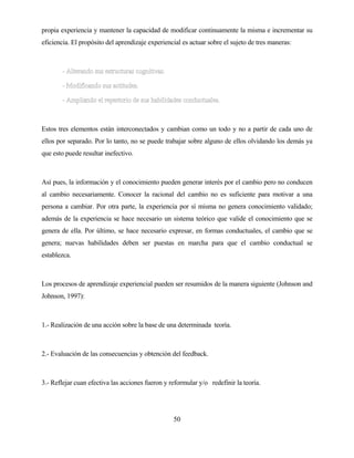 50 
propia experiencia y mantener la capacidad de modificar continuamente la misma e incrementar su eficiencia. El propósito del aprendizaje experiencial es actuar sobre el sujeto de tres maneras: 
Estos tres elementos están interconectados y cambian como un todo y no a partir de cada uno de ellos por separado. Por lo tanto, no se puede trabajar sobre alguno de ellos olvidando los demás ya que esto puede resultar inefectivo. 
Así pues, la información y el conocimiento pueden generar interés por el cambio pero no conducen al cambio necesariamente. Conocer la racional del cambio no es suficiente para motivar a una persona a cambiar. Por otra parte, la experiencia por sí misma no genera conocimiento validado; además de la experiencia se hace necesario un sistema teórico que valide el conocimiento que se genera de ella. Por último, se hace necesario expresar, en formas conductuales, el cambio que se genera; nuevas habilidades deben ser puestas en marcha para que el cambio conductual se establezca. 
Los procesos de aprendizaje experiencial pueden ser resumidos de la manera siguiente (Johnson and Johnson, 1997): 
1.- Realización de una acción sobre la base de una determinada teoría. 
2.- Evaluación de las consecuencias y obtención del feedback. 
3.- Reflejar cuan efectiva las acciones fueron y reformular y/o redefinir la teoría.  