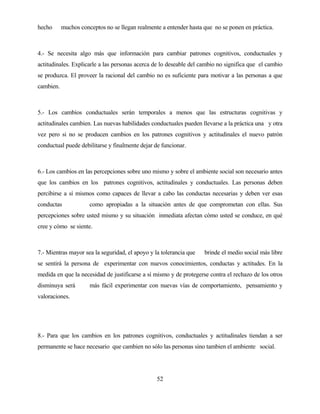 52 
hecho muchos conceptos no se llegan realmente a entender hasta que no se ponen en práctica. 
4.- Se necesita algo más que información para cambiar patrones cognitivos, conductuales y actitudinales. Explicarle a las personas acerca de lo deseable del cambio no significa que el cambio se produzca. El proveer la racional del cambio no es suficiente para motivar a las personas a que cambien. 
5.- Los cambios conductuales serán temporales a menos que las estructuras cognitivas y actitudinales cambien. Las nuevas habilidades conductuales pueden llevarse a la práctica una y otra vez pero si no se producen cambios en los patrones cognitivos y actitudinales el nuevo patrón conductual puede debilitarse y finalmente dejar de funcionar. 
6.- Los cambios en las percepciones sobre uno mismo y sobre el ambiente social son necesario antes que los cambios en los patrones cognitivos, actitudinales y conductuales. Las personas deben percibirse a sí mismos como capaces de llevar a cabo las conductas necesarias y deben ver esas conductas como apropiadas a la situación antes de que comprometan con ellas. Sus percepciones sobre usted mismo y su situación inmediata afectan cómo usted se conduce, en qué cree y cómo se siente. 
7.- Mientras mayor sea la seguridad, el apoyo y la tolerancia que brinde el medio social más libre se sentirá la persona de experimentar con nuevos conocimientos, conductas y actitudes. En la medida en que la necesidad de justificarse a sí mismo y de protegerse contra el rechazo de los otros disminuya será más fácil experimentar con nuevas vías de comportamiento, pensamiento y valoraciones. 
8.- Para que los cambios en los patrones cognitivos, conductuales y actitudinales tiendan a ser permanente se hace necesario que cambien no sólo las personas sino tambien el ambiente social.  