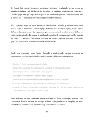 53 
9.- Es más fácil cambiar los patrones cognitivos, valorativos y conductuales de una persona en situación grupal que individualmente. La discusión y la validación consencual que ocurre en el contexto grupal hace que las personas adquieran un compromiso personal y una estimulación para el cambio que no está presente cuando la persona se encuentra sola. 
10.- La persona acepta un nuevo sistema de conocimientos actitudes y patrones conductuales cuando acepta su pertenencia a un nuevo grupo. El formar parte de un nuevo grupo, lo cual implica definición de nuevos roles y de expectativas para una determinada conducta es muy útil en los esfuerzos educacionales. La persona se socializa al internalizar la cultura normativa de los grupos a los cuales pertenece. En la misma medida en que una persona gana membresía en un nuevo grupo una nueva cultura normativa es aceptada e internalizada. 
Desde esta concepción básica hemos elaborado e implementado nuestros programas de entrenamiento los cuales han desarrollado en los cursistas habilidades que les permiten: 
Estos programas han sido concebidos para ser aplicados en forma modular por temas en ciclos consecutivos de varias semanas; sin embargo, su forma de impartición puede arreglarse, de hecho ya se ha hecho, conforme a las características y necesidades de los usuarios.  