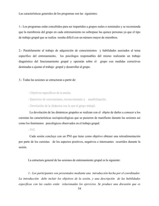 54 
Las características generales de los programas son las siguientes: 
1.- Los programas están concebidos para ser impartidos a grupos reales o nominales y se recomienda que la membresía del grupo en cada entrenamiento no sobrepase las quince personas ya que el tipo de trabajo grupal que se realiza resulta difícil con un número mayor de miembros. 
2.- Paralelamente al trabajo de adquisición de conocimientos y habilidades asociados al tema específico del entrenamiento, los psicólogos responsables del mismo realizarán un trabajo diagnóstico del funcionamiento grupal y operarán sobre el grupo con medidas correctivas destinadas a ajustar el trabajo grupal y desarrollar al grupo. 
3.- Todas las sesiones se estructuran a partir de: 
La devolución de las dinámicas grupales se realizan con el objeto de darles a conocer a los cursistas las características sociopsicológicas que se pusieron de manifiesto durante las sesiones así como los fenómenos psicológicos observados en el trabajo grupal. 
Cada sesión concluye con un PNI que tiene como objetivo obtener una retroalimentación por parte de los cursistas de los aspectos positivos, negativos e interesantes ocurridos durante la sesión. 
La estructura general de las sesiones de entrenamiento grupal es la siguiente: 
1.- Los participantes son presentados mediante una introducción hecha por el coordinador. La introducción debe incluir los objetivos de la sesión, y una descripción de las habilidades específicas con las cuales están relacionadas los ejercicios. Se produce una discusión que es  