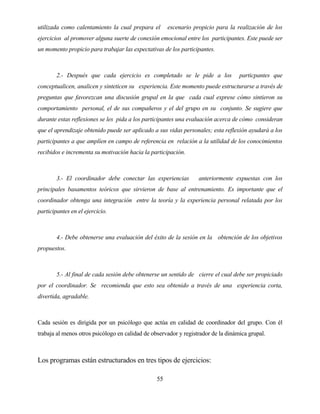 55 
utilizada como calentamiento la cual prepara el escenario propicio para la realización de los ejercicios al promover alguna suerte de conexión emocional entre los participantes. Este puede ser un momento propicio para trabajar las expectativas de los participantes. 
2.- Después que cada ejercicio es completado se le pide a los particpantes que conceptualicen, analicen y sinteticen su experiencia. Este momento puede estructurarse a través de preguntas que favorezcan una discusión grupal en la que cada cual exprese cómo sintieron su comportamiento personal, el de sus compañeros y el del grupo en su conjunto. Se sugiere que durante estas reflexiones se les pida a los participantes una evaluación acerca de cómo consideran que el aprendizaje obtenido puede ser aplicado a sus vidas personales; esta reflexión ayudará a los participantes a que amplíen en campo de referencia en relación a la utilidad de los conocimientos recibidos e incrementa su motivación hacia la participación. 
3.- El coordinador debe conectar las experiencias anteriormente expuestas con los principales basamentos teóricos que sirvieron de base al entrenamiento. Es importante que el coordinador obtenga una integración entre la teoría y la experiencia personal relatada por los participantes en el ejercicio. 
4.- Debe obtenerse una evaluación del éxito de la sesión en la obtención de los objetivos propuestos. 
5.- Al final de cada sesión debe obtenerse un sentido de cierre el cual debe ser propiciado por el coordinador. Se recomienda que esto sea obtenido a través de una experiencia corta, divertida, agradable. 
Cada sesión es dirigida por un psicólogo que actúa en calidad de coordinador del grupo. Con él trabaja al menos otros psicólogo en calidad de observador y registrador de la dinámica grupal. 
Los programas están estructurados en tres tipos de ejercicios:  