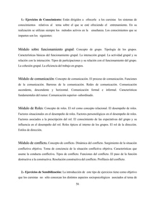 56 
1.- Ejercicios de Conocimiento: Están dirigidos a ofrecerle a los cursistas los sistemas de conocimientos relativos al tema sobre el que se esté ofreciendo el entrenamiento. En su realización se utilizan siempre los métodos activos en la enseñanza. Los conocimientos que se imparten son los siguientes: 
MMóódduulloo ssoobbrree ffuunncciioonnaammiieennttoo ggrruuppaall: Concepto de grupo. Tipología de los grupos. Características básicas del funcionamiento grupal. La interacción grupal. La actividad grupal y su relación con la interacción. Tipos de participaciones y su relación con el funcionamiento del grupo. La cohesión grupal. La eficiencia del trabajo en grupos. 
MMóódduulloo ddee ccoommuunniiccaacciióónn: Concepto de comunicación. El proceso de comunicación. Funciones de la comunicación. Barreras de la comunicación. Redes de comunicación. Comunicación ascendente, descendente y horizontal. Comunicación formal e informal. Características fundamentales del rumor. Comunicación superior- subordinado. 
MMóódduulloo ddee RRoolleess: Concepto de roles. El rol como concepto relacional. El desempeño de roles. Factores situacionales en el desempeño de roles. Factores personológicos en el desempeño de roles. Factores asociados a la prescripción del rol. El conocimiento de las expectativas del grupo y su influencia en el desempeño del rol. Roles típicos al interno de los grupos. El rol de la dirección. Estilos de dirección. 
MMóódduulloo ddee ccoonnfflliiccttoo. Concepto de conflicto. Dinámica del conflicto. Surgimiento de la situación conflictiva objetiva. Toma de conciencia de la situación conflictiva objetiva. Características que asume la conducta conflictiva. Tipos de conflicto. Funciones del conflicto. El paso de la función destructiva a la constructiva. Resolución constructiva del conflicto. Profilaxis del conflicto. 
2.- Ejercicios de Sensibilización: La introducción de este tipo de ejercicios tiene como objetivo que los cursistas no sólo conozcan los distintos aspectos sociopsicológicos asociados al tema de  