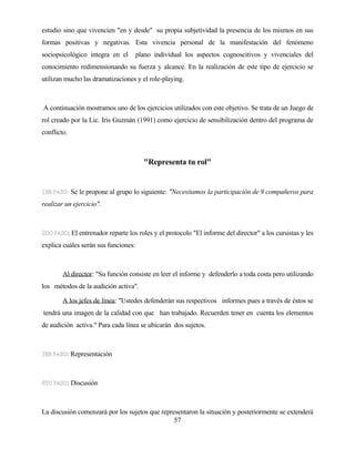 57 
estudio sino que vivencien "en y desde" su propia subjetividad la presencia de los mismos en sus formas positivas y negativas. Esta vivencia personal de la manifestación del fenómeno sociopsicológico integra en el plano individual los aspectos cognoscitivos y vivenciales del conocimiento redimensionando su fuerza y alcance. En la realización de este tipo de ejercicio se utilizan mucho las dramatizaciones y el role-playing. 
A continuación mostramos uno de los ejercicios utilizados con este objetivo. Se trata de un Juego de rol creado por la Lic. Iris Guzmán (1991) como ejercicio de sensibilización dentro del programa de conflicto. 
"Representa tu rol" 
Se le propone al grupo lo siguiente: "Necesitamos la participación de 9 compañeros para realizar un ejercicio". 
: El entrenador reparte los roles y el protocolo "El informe del director" a los cursistas y les explica cuáles serán sus funciones: Al director: "Su función consiste en leer el informe y defenderlo a toda costa pero utilizando los métodos de la audición activa". A los jefes de línea: "Ustedes defenderán sus respectivos informes pues a través de éstos se tendrá una imagen de la calidad con que han trabajado. Recuerden tener en cuenta los elementos de audición activa." Para cada línea se ubicarán dos sujetos. 
: Representación 
: Discusión 
La discusión comenzará por los sujetos que representaron la situación y posteriormente se extenderá  
