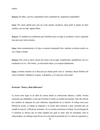 59 
mucho. 
Roberto: No sabía, y por fin ¿suspendiste el año o aprobaste las asignaturas suspendidas? 
Omar: Por suerte aprobé pero esto me costó muchos sacrificios, hasta perdí el apetito de tanto estudiar y por eso bajé algunas libras. 
Roberto: Yo también tuve problemas pero familiares pues mi papá se accidentó y estuvo ingresado muy grave por varias semanas. 
Omar: (mira constantemente a lo lejos, se muestra intranquilo) Esta ómnibus se demora mucho, no voy a llegar a tiempo. 
Roberto: Pues como te decía, fueron tres meses con mi papá hospitalizado, quedándome con él y estudiando a la vez. Pero bueno, ya está mucho mejor y se recupera rápidamente. 
Omar: (continúa mirando en la dirección por donde puede venir el ómnibus). Bueno Roberto ahí viene el ómnibus. Salúdame a tu gente. A propósito, ¿y el viejo tuyo como anda? 
Protocolo: "Status y Roles Diferentes" 
La escena tiene lugar en un taller de costura donde se confeccionan sábanas y toallas. Existen costureras que dobladillan y otras que festonean el tejido ya cortado previamente. Para ello utilizan dos modelos de máquinas de coser diferentes, dependiendo de su función. El trabajo tiene poca libertad de acción, se trabaja en máquinas y la acción debe realizarse a gran velocidad para así cumplir la meta de 1,200 piezas semanales. No se constata ausentismo al trabajo. En una brigada de 9 costureras se observa que no todas cumplen por igual su meta, unas las incumplen, otras la sobrecumplen; sin embargo todas llevan en la actividad un promedio de 5 a 6 años de experiencia y  