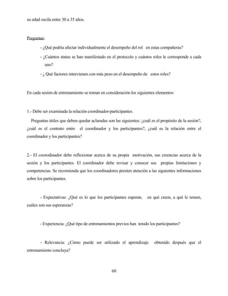 60 
su edad oscila entre 30 a 35 años. 
Preguntas: 
- ¿Qué podría afectar individualmente el desempeño del rol en estas compañeras? 
- ¿Cuántos status se han manifestado en el protocolo y cuántos roles le corresponde a cada uno? 
- ¿ Qué factores intervienen con más peso en el desempeño de estos roles? 
En cada sesión de entrenamiento se toman en consideración los siguientes elementos: 
1.- Debe ser examinada la relación coordinador-participantes. 
Preguntas útiles que deben quedar aclaradas son las siguientes: ¿cuál es el propósito de la sesión?, ¿cuál es el contrato entre el coordinador y los participantes?, ¿cuál es la relación entre el coordinador y los participantes? 
2.- El coorodinador debe reflexionar acerca de su propia motivación, sus creencias acerca de la sesión y los participantes. El coordinador debe revisar y conocer sus propias limitaciones y competencias. Se recomienda que los coordinadores presten atención a las siguientes informaciones sobre los participantes. 
- Expectativas: ¿Qué es lo que los participantes esperan, en qué creen, a qué le temen, cuáles son sus esperanzas? 
- Experiencia: ¿Qué tipo de entrenamientos previos han tenido los participantes? 
- Relevancia: ¿Cómo puede ser utilizado el aprendizaje obtenido después que el entrenamiento concluya?  