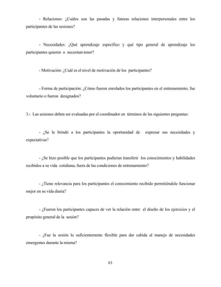 61 
- Relaciones: ¿Cuáles son las pasadas y futuras relaciones interpersonales entre los participantes de las sesiones? 
- Necesidades: ¿Qué aprendizaje específico y qué tipo general de aprendizaje los participantes quieren o necesitan tener? 
- Motivación: ¿Cuál es el nivel de motivación de los participantes? 
- Forma de participación: ¿Cómo fueron enrolados los participantes en el entrenamiento, fue voluntario o fueron designados? 
3.- Las sesiones deben ser evaluadas por el coordinador en términos de las siguientes preguntas: 
- ¿Se le brindó a los participantes la oportunidad de expresar sus necesidades y expectativas? 
- ¿Se hizo posible que los participantes pudieran transferir los conocimientos y habilidades recibidos a su vida cotidiana, fuera de las condiciones de entrenamiento? 
- ¿Tiene relevancia para los participantes el conocimiento recibido permitiéndole funcionar mejor en su vida diaria? 
- ¿Fueron los participantes capaces de ver la relación entre el diseño de los ejercicios y el propósito general de la sesión? 
- ¿Fue la sesión lo suficientemente flexible para dar cabida al manejo de necesidades emergentes durante la misma?  
