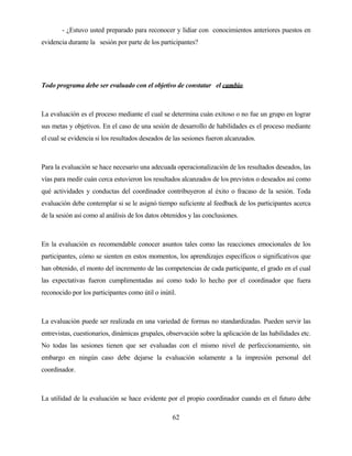 62 
- ¿Estuvo usted preparado para reconocer y lidiar con conocimientos anteriores puestos en evidencia durante la sesión por parte de los participantes? 
Todo programa debe ser evaluado con el objetivo de constatar el cambio. 
La evaluación es el proceso mediante el cual se determina cuán exitoso o no fue un grupo en lograr sus metas y objetivos. En el caso de una sesión de desarrollo de habilidades es el proceso mediante el cual se evidencia si los resultados deseados de las sesiones fueron alcanzados. 
Para la evaluación se hace necesario una adecuada operacionalización de los resultados deseados, las vías para medir cuán cerca estuvieron los resultados alcanzados de los previstos o deseados así como qué actividades y conductas del coordinador contribuyeron al éxito o fracaso de la sesión. Toda evaluación debe contemplar si se le asignó tiempo suficiente al feedback de los participantes acerca de la sesión así como al análisis de los datos obtenidos y las conclusiones. 
En la evaluación es recomendable conocer asuntos tales como las reacciones emocionales de los participantes, cómo se sienten en estos momentos, los aprendizajes específicos o significativos que han obtenido, el monto del incremento de las competencias de cada participante, el grado en el cual las expectativas fueron cumplimentadas así como todo lo hecho por el coordinador que fuera reconocido por los participantes como útil o inútil. 
La evaluación puede ser realizada en una variedad de formas no standardizadas. Pueden servir las entrevistas, cuestionarios, dinámicas grupales, observación sobre la aplicación de las habilidades etc. No todas las sesiones tienen que ser evaluadas con el mismo nivel de perfeccionamiento, sin embargo en ningún caso debe dejarse la evaluación solamente a la impresión personal del coordinador. 
La utilidad de la evaluación se hace evidente por el propio coordinador cuando en el futuro debe  