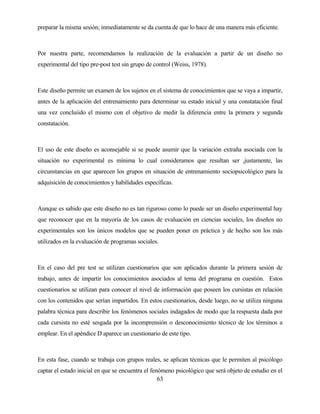63 
preparar la misma sesión; inmediatamente se da cuenta de que lo hace de una manera más eficiente. 
Por nuestra parte, recomendamos la realización de la evaluación a partir de un diseño no experimental del tipo pre-post test sin grupo de control (Weiss, 1978). 
Este diseño permite un examen de los sujetos en el sistema de conocimientos que se vaya a impartir, antes de la aplicación del entrenamiento para determinar su estado inicial y una constatación final una vez concluiido el mismo con el objetivo de medir la diferencia entre la primera y segunda constatación. 
El uso de este diseño es aconsejable si se puede asumir que la variación extraña asociada con la situación no experimental es mínima lo cual consideramos que resultan ser ,justamente, las circunstancias en que aparecen los grupos en situación de entrenamiento sociopsicológico para la adquisición de conocimientos y habilidades específicas. 
Aunque es sabido que este diseño no es tan riguroso como lo puede ser un diseño experimental hay que reconocer que en la mayoría de los casos de evaluación en ciencias sociales, los diseños no experimentales son los únicos modelos que se pueden poner en práctica y de hecho son los más utilizados en la evaluación de programas sociales. 
En el caso del pre test se utilizan cuestionarios que son aplicados durante la primera sesión de trabajo, antes de impartir los conocimientos asociados al tema del programa en cuestión. Estos cuestionarios se utilizan para conocer el nivel de información que poseen los cursistas en relación con los contenidos que serían impartidos. En estos cuestionarios, desde luego, no se utiliza ninguna palabra técnica para describir los fenómenos sociales indagados de modo que la respuesta dada por cada cursista no esté sesgada por la incomprensión o desconocimiento técnico de los términos a emplear. En el apéndice D aparece un cuestionario de este tipo. 
En esta fase, cuando se trabaja con grupos reales, se aplican técnicas que le permiten al psicólogo captar el estado inicial en que se encuentra el fenómeno psicológico que será objeto de estudio en el  