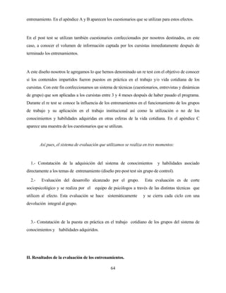 64 
entrenamiento. En el apéndice A y B aparecen los cuestionarios que se utilizan para estos efectos. 
En el post test se utilizan también cuestionarios confeccionados por nosotros destinados, en este caso, a conocer el volumen de información captada por los cursistas inmediatamente después de terminado los entrenamientos. 
A este diseño nosotros le agregamos lo que hemos denominado un re test con el objetivo de conocer si los contenidos impartidos fueron puestos en práctica en el trabajo y/o vida cotidiana de los cursistas. Con este fin confeccionamos un sistema de técnicas (cuestionarios, entrevistas y dinámicas de grupo) que son aplicadas a los cursistas entre 3 y 4 meses después de haber pasado el programa. Durante el re test se conoce la influencia de los entrenamientos en el funcionamiento de los grupos de trabajo y su aplicación en el trabajo institucional así como la utilización o no de los conocimientos y habilidades adquiridas en otras esferas de la vida cotidiana. En el apéndice C aparece una muestra de los cuestionarios que se utilizan. 
Así pues, el sistema de evaluación que utilizamos se realiza en tres momentos: 
1.- Constatación de la adquisición del sistema de conocimientos y habilidades asociado directamente a los temas de entrenamiento (diseño pre-post test sin grupo de control). 
2.- Evaluación del desarrollo alcanzado por el grupo. Esta evaluación es de corte sociopsicológico y se realiza por el equipo de psicólogos a través de las distintas técnicas que utilicen al efecto. Esta evaluación se hace sistemáticamente y se cierra cada ciclo con una devolución integral al grupo. 
3.- Constatación de la puesta en práctica en el trabajo cotidiano de los grupos del sistema de conocimientos y habilidades adquiridos. 
II. Resultados de la evaluación de los entrenamientos.  
