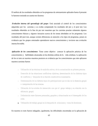 65 
El análisis de los resultados obtenidos en los programas de entrenamiento aplicados hasta el presente lo haremos teniendo en cuenta tres factores: 
Evolución interna del aprendizaje del grupo: Está asociado al control de los conocimientos adquiridos por los cursistas y se evalúa comparando los resultados del pre y el post test. Los resultados obtenidos en la fase de pre test muestran que los cursistas poseían solamente algunos conocimientos básicos y algunos inexactos acerca de los temas abordados en los programas. Los resultados del post test, aunque existen diferencias en atención a los tipos de programas, ponen en evidencia que los grupos entrenados aprendieron nuevos conocimientos y tuvieron una evolución interna favorable. 
Aplicación de los conocimientos: Tiene como objetivo conocer la aplicación práctica de los conocimientos y habilidades alcanzadas en las distintas esferas de la vida cotidiana. La aplicación de los re tests en nuestras muestras pusieron en evidencia que los conocimientos que más aplicaron nuestros cursistas fueron: 
• 
En nuestros re tests fueron indagados, igualmente, las dificultades encontradas en la aplicación de  