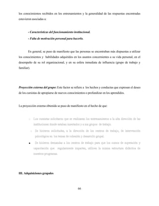 66 
los conocimientos recibidos en los entrenamientos y la generalidad de las respuestas encontradas estuvieron asociadas a: 
- Características del funcionamiento institucional. 
- Falta de motivación personal para hacerlo. 
En general, se puso de manifiesto que las personas se encontraban más dispuestas a utilizar los conocimientos y habilidades adquiridos en los asuntos concernientes a su vida personal, en el desempeño de su rol organizacional, y en su esfera inmediata de influencia (grupo de trabajo y familiar). 
Proyección externa del grupo: Este factor se refiere a los hechos y conductas que expresan el deseo de los cursistas de apropiarse de nuevos conocimientos o profundizar en los aprendidos. 
La proyección externa obtenida se puso de manifiesto en el hecho de que: 
• 
III. Adquisiciones grupales  