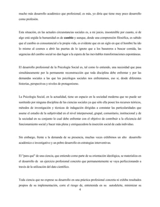 4 
mucho más desarrollo académico que profesional; es más, yo diría que tiene muy poco desarrollo como profesión. 
Esta situación, en las actuales circunstancias sociales es, a mi juicio, insostenible por cuanto, si de algo está urgida la humanidad es de cambio y aunque, desde una comprensión filosófica, es sabido que el cambio es consustancial a la propia vida, es evidente que en un siglo en que el hombre ha ido lo mismo al cosmos a abrir las puertas de lo ignoto que a los basureros a buscar comida, las urgencias del cambio social no dan lugar a la espera de las inevitables transformaciones espontáneas. 
El desarrollo profesional de la Psicología Social es, tal como lo entiendo, una necesidad que pasa simultáneamente por la permanente reconstrucción que toda disciplina debe enfrentar y por las demandas sociales a las que los psicólogos sociales nos enfrentamos, eso si, desde diferentes historias, perspectivas y niveles de protagonismo. 
La Psicologia Social, en la actualidad, tiene un espacio en la sociedad moderna que no puede ser sustituído por ninguna disciplina de las ciencias sociales ya que sólo ella posee los recursos teóricos, métodos de investigación y técnicas de indagación dirigidas a constatar las particularidades que asume el estudio de la subjetividad en el nivel interpersonal, grupal, comunitario, institucional y de la sociedad en su conjunto lo cual debe enfrentar con el objetivo de contribuir a la eficiencia del funcionamiento social y hacer más plena y enriquecedora la inserción social de cada individuo. 
Sin embargo, frente a la demanda de su presencia, muchas veces exhibimos un alto desarrollo académico e investigativo y un pobre desarrollo en estrategias interventivas. 
El "para qué" de una ciencia, que entiendo como parte de su orientación ideológica, se materializa en el desarrollo de un ejercicio profesional concreto que permanentemente se vaya perfeccionando a través de la utilización del dato científico. 
Toda ciencia que no exprese su desarrollo en una práctica profesional concreta ni exhiba resultados propios de su implementación, corre el riesgo de, entretenida en su autodeleite, minimizar su  