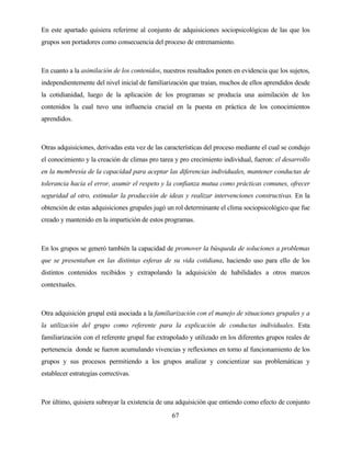 67 
En este apartado quisiera referirme al conjunto de adquisiciones sociopsicológicas de las que los grupos son portadores como consecuencia del proceso de entrenamiento. 
En cuanto a la asimilación de los contenidos, nuestros resultados ponen en evidencia que los sujetos, independientemente del nivel inicial de familiarización que traían, muchos de ellos aprendidos desde la cotidianidad, luego de la aplicación de los programas se producía una asimilación de los contenidos la cual tuvo una influencia crucial en la puesta en práctica de los conocimientos aprendidos. 
Otras adquisiciones, derivadas esta vez de las características del proceso mediante el cual se condujo el conocimiento y la creación de climas pro tarea y pro crecimiento individual, fueron: el desarrollo en la membresía de la capacidad para aceptar las diferencias individuales, mantener conductas de tolerancia hacia el error, asumir el respeto y la confianza mutua como prácticas comunes, ofrecer seguridad al otro, estimular la producción de ideas y realizar intervenciones constructivas. En la obtención de estas adquisiciones grupales jugó un rol determinante el clima sociopsicológico que fue creado y mantenido en la impartición de estos programas. 
En los grupos se generó también la capacidad de promover la búsqueda de soluciones a problemas que se presentaban en las distintas esferas de su vida cotidiana, haciendo uso para ello de los distintos contenidos recibidos y extrapolando la adquisición de habilidades a otros marcos contextuales. 
Otra adquisición grupal está asociada a la familiarización con el manejo de situaciones grupales y a la utilización del grupo como referente para la explicación de conductas individuales. Esta familiarización con el referente grupal fue extrapolado y utilizado en los diferentes grupos reales de pertenencia donde se fueron acumulando vivencias y reflexiones en torno al funcionamiento de los grupos y sus procesos permitiendo a los grupos analizar y concientizar sus problemáticas y establecer estrategias correctivas. 
Por último, quisiera subrayar la existencia de una adquisición que entiendo como efecto de conjunto  