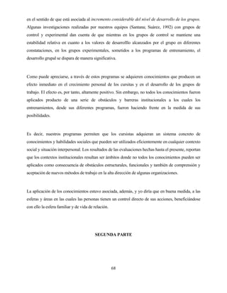 68 
en el sentido de que está asociada al incremento considerable del nivel de desarrollo de los grupos. Algunas investigaciones realizadas por nuestros equipos (Santana; Suárez, 1992) con grupos de control y experimental dan cuenta de que mientras en los grupos de control se mantiene una estabilidad relativa en cuanto a los valores de desarrolllo alcanzados por el grupo en diferentes constataciones, en los grupos experimentales, sometidos a los programas de entrenamiento, el desarrollo grupal se dispara de manera significativa. 
Como puede apreciarse, a través de estos programas se adquieren conocimientos que producen un efecto inmediato en el crecimiento personal de los cursitas y en el desarrollo de los grupos de trabajo. El efecto es, por tanto, altamente positivo. Sin embargo, no todos los conocimientos fueron aplicados producto de una serie de obstáculos y barreras institucionales a los cuales los entrenamientos, desde sus diferentes programas, fueron haciendo frente en la medida de sus posibilidades. 
Es decir, nuestros programas permiten que los cursistas adquieran un sistema concreto de conocimientos y habilidades sociales que pueden ser utilizados eficientemente en cualquier contexto social y situación interpersonal. Los resultados de las evaluaciones hechas hasta el presente, reportan que los contextos institucionales resultan ser ámbitos donde no todos los conocimientos pueden ser aplicados como consecuencia de obstáculos estructurales, funcionales y también de comprensión y aceptación de nuevos métodos de trabajo en la alta dirección de algunas organizaciones. 
La aplicación de los conocimientos estuvo asociada, además, y yo diría que en buena medida, a las esferas y áreas en las cuales las personas tienen un control directo de sus acciones, beneficiándose con ello la esfera familiar y de vida de relación. 
SEGUNDA PARTE  