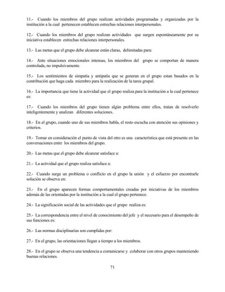 71 
11.- Cuando los miembros del grupo realizan actividades programadas y organizadas por la institución a la cual pertenecen establecen estrechas relaciones interpersonales. 
12.- Cuando los miembros del grupo realizan actividades que surgen espontáneamente por su iniciativa establecen estrechas relaciones interpersonales. 
13.- Las metas que el grupo debe alcanzar están claras, delimitadas para: 
14.- Ante situaciones emocionales intensas, los miembros del grupo se comportan de manera controlada, no impulsivamente. 
15.- Los sentimientos de simpatía y antipatía que se generan en el grupo estan basados en la contribución que haga cada miembro para la realización de la tarea grupal. 
16.- La importancia que tiene la actividad que el grupo realiza para la institución a la cual pertenece es: 
17.- Cuando los miembros del grupo tienen algún problema entre ellos, tratan de resolverlo inteligentemente y analizan diferentes soluciones. 
18.- En el grupo, cuando uno de sus miembros habla, el resto escucha con atención sus opiniones y criterios. 
19.- Tomar en consideración el punto de vista del otro es una característica que está presente en las conversaciones entre los miembros del grupo. 
20.- Las metas que el grupo debe alcanzar satisface a: 
21.- La actividad que el grupo realiza satisface a: 
22.- Cuando surge un problema o conflicto en el grupo la unión y el esfuerzo por encontrarle solución se observa en: 
23.- En el grupo aparecen formas comportamentales creadas por iniciativas de los miembros además de las orientadas por la institución a la cual el grupo pertenece. 
24.- La significación social de las actividades que el grupo realiza es: 
25.- La correspondencia entre el nivel de conocimiento del jefe y el necesario para el desempeño de sus funciones es: 
26.- Las normas disciplinarias son cumplidas por: 
27.- En el grupo, las orientaciones llegan a tiempo a los miembros. 
28.- En el grupo se observa una tendencia a comunicarse y colaborar con otros grupos manteniendo buenas relaciones.  