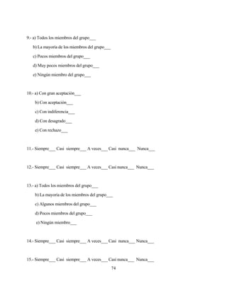 74 
9.- a) Todos los miembros del grupo___ 
b) La mayoría de los miembros del grupo___ 
c) Pocos miembros del grupo___ 
d) Muy pocos miembros del grupo___ 
e) Ningún miembro del grupo___ 
10.- a) Con gran aceptación___ 
b) Con aceptación___ 
c) Con indiferencia___ 
d) Con desagrado___ 
e) Con rechazo___ 
11.- Siempre___ Casi siempre___ A veces___ Casi nunca___ Nunca___ 
12.- Siempre___ Casi siempre___ A veces___ Casi nunca___ Nunca___ 
13.- a) Todos los miembros del grupo___ 
b) La mayoría de los miembros del grupo___ 
c) Algunos miembros del grupo___ 
d) Pocos miembros del grupo___ 
e) Ningún miembro___ 
14.- Siempre___ Casi siempre___ A veces___ Casi nunca___ Nunca___ 
15.- Siempre___ Casi siempre___ A veces___ Casi nunca___ Nunca___  