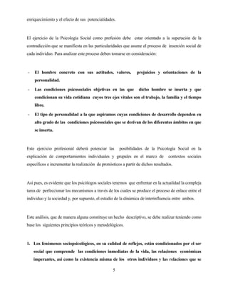 5 
enriquecimiento y el efecto de sus potencialidades. 
El ejercicio de la Psicología Social como profesión debe estar orientado a la superación de la contradicción que se manifiesta en las particularidades que asume el proceso de inserción social de cada individuo. Para analizar este proceso deben tomarse en consideración: 
- El hombre concreto con sus actitudes, valores, prejuicios y orientaciones de la personalidad. 
- Las condiciones psicosociales objetivas en las que dicho hombre se inserta y que condicionan su vida cotidiana cuyos tres ejes vitales son el trabajo, la familia y el tiempo libre. 
- El tipo de personalidad a la que aspiramos cuyas condiciones de desarrollo dependen en alto grado de las condiciones psicosociales que se derivan de los diferentes ámbitos en que se inserta. 
Este ejercicio profesional deberá potenciar las posibilidades de la Psicología Social en la explicación de comportamientos individuales y grupales en el marco de contextos sociales específicos e incrementar la realización de pronósticos a partir de dichos resultados. 
Así pues, es evidente que los psicólogos sociales tenemos que enfrentar en la actualidad la compleja tarea de perfeccionar los mecanismos a través de los cuales se produce el proceso de enlace entre el individuo y la sociedad y, por supuesto, el estudio de la dinámica de interinfluencia entre ambos. 
Este análisis, que de manera alguna constituye un hecho descriptivo, se debe realizar teniendo como base los siguientes principios teóricos y metodológicos. 
1. Los fenómenos sociopsicológicos, en su calidad de reflejos, están condicionados por el ser social que comprende las condiciones inmediatas de la vida, las relaciones económicas imperantes, así como la existencia misma de los otros individuos y las relaciones que se  