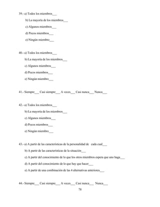 78 
39.- a) Todos los miembros___ 
b) La mayoría de los miembros___ 
c) Algunos miembros___ 
d) Pocos miembros___ 
e) Ningún miembro___ 
40.- a) Todos los miembros___ 
b) La mayoría de los miembros___ 
c) Algunos miembros___ 
d) Pocos miembros___ 
e) Ningún miembro___ 
41.- Siempre___ Casi siempre___ A veces___ Casi nunca___ Nunca___ 
42.- a) Todos los miembros___ 
b) La mayoría de los miembros___ 
c) Algunos miembros___ 
d) Pocos miembros___ 
e) Ningún miembro___ 
43.- a) A partir de las características de la personalidad de cada cual___ 
b) A partir de las características de la situación___ 
c) A partir del conocimiento de lo que los otros miembros espera que uno haga___ 
d) A partir del conocimiento de lo que hay que hacer___ 
e) A partir de una combinación de las 4 alternativas anteriores___ 
44.- Siempre___ Casi siempre___ A veces___ Casi nunca___ Nunca___  