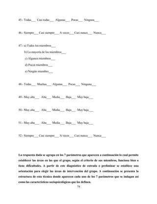 79 
45.- Todas___ Casi todas___ Algunas___ Pocas___ Ninguna___ 
46.- Siempre___ Casi siempre___ A veces___ Casi nunca___ Nunca___ 
47.- a) Todos los miembros___ 
b) La mayoría de los miembros___ 
c) Algunos miembros___ 
d) Pocos miembros___ 
e) Ningún miembro___ 
48.- Todas___ Muchas___ Algunas___ Pocas___ Ninguna___ 
49.- Muy alta___ Alta___ Media___ Baja___ Muy baja___ 
50.- Muy alta___ Alta___ Media___ Baja___ Muy baja___ 
51.- Muy alta___ Alta___ Media___ Baja___ Muy baja___ 
52.- Siempre___ Casi siempre___ A veces___ Casi nunca___ Nunca___ 
La respuesta dada se agrupa en los 7 parámetros que aparecen a continuación lo cual permite establecer las áreas en las que el grupo, según el criterio de sus miembros, funciona bien o tiene dificultades. A partir de este diagnóstico de entrada o preliminar se establece una orientación para elegir las áreas de intervención del grupo. A continuación se presenta la estructura de esta técnica donde aparecen cada uno de los 7 parámetros que se indagan así como las características sociopsicológicas que los definen.  